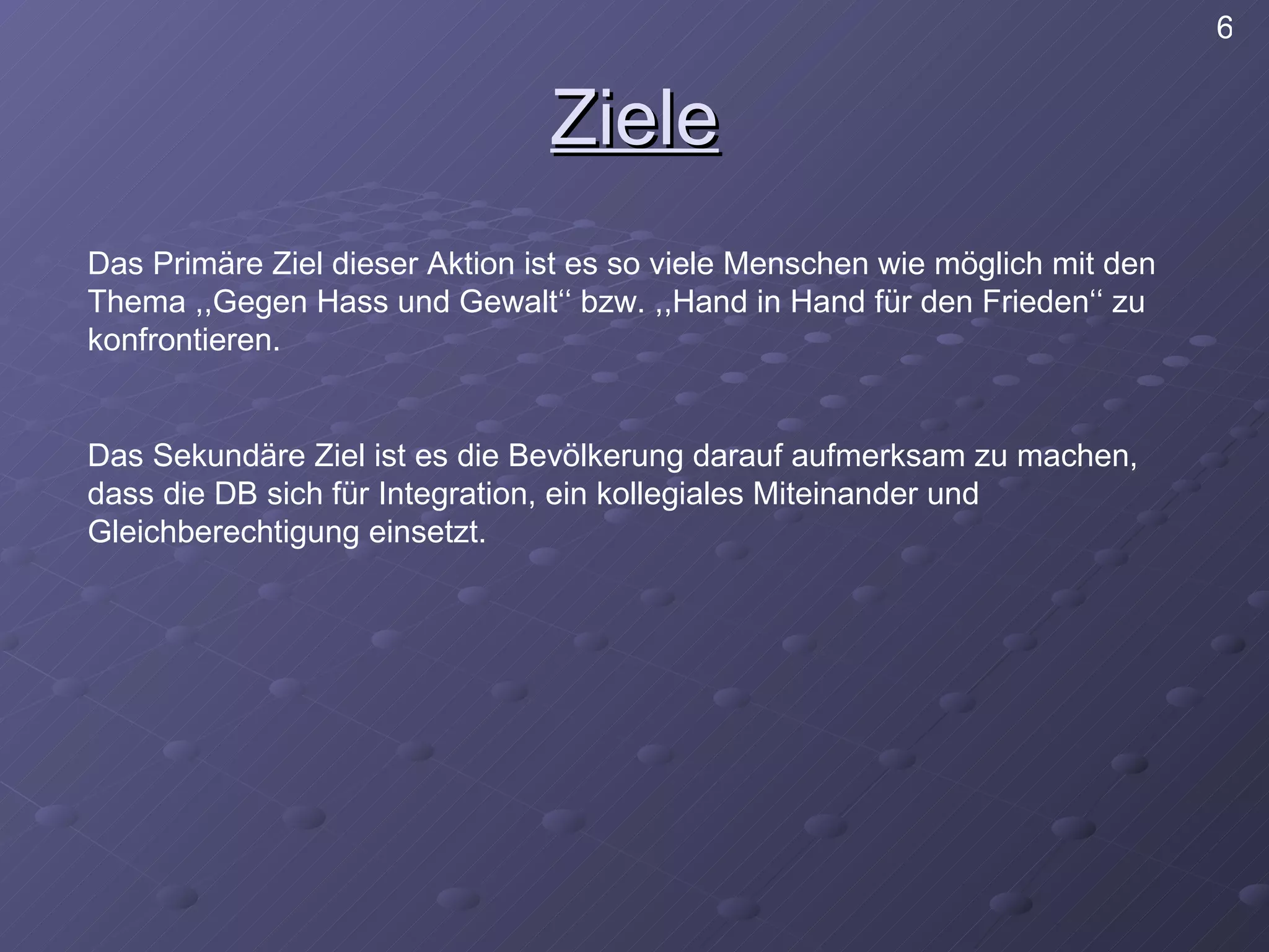 Ziele Das Primäre Ziel dieser Aktion ist es so viele Menschen wie möglich mit den Thema ,,Gegen Hass und Gewalt‘‘ bzw. ,,Hand in Hand für den Frieden‘‘ zu konfrontieren. Das Sekundäre Ziel ist es die Bevölkerung darauf aufmerksam zu machen, dass die DB sich für Integration, ein kollegiales Miteinander und Gleichberechtigung einsetzt. 6 