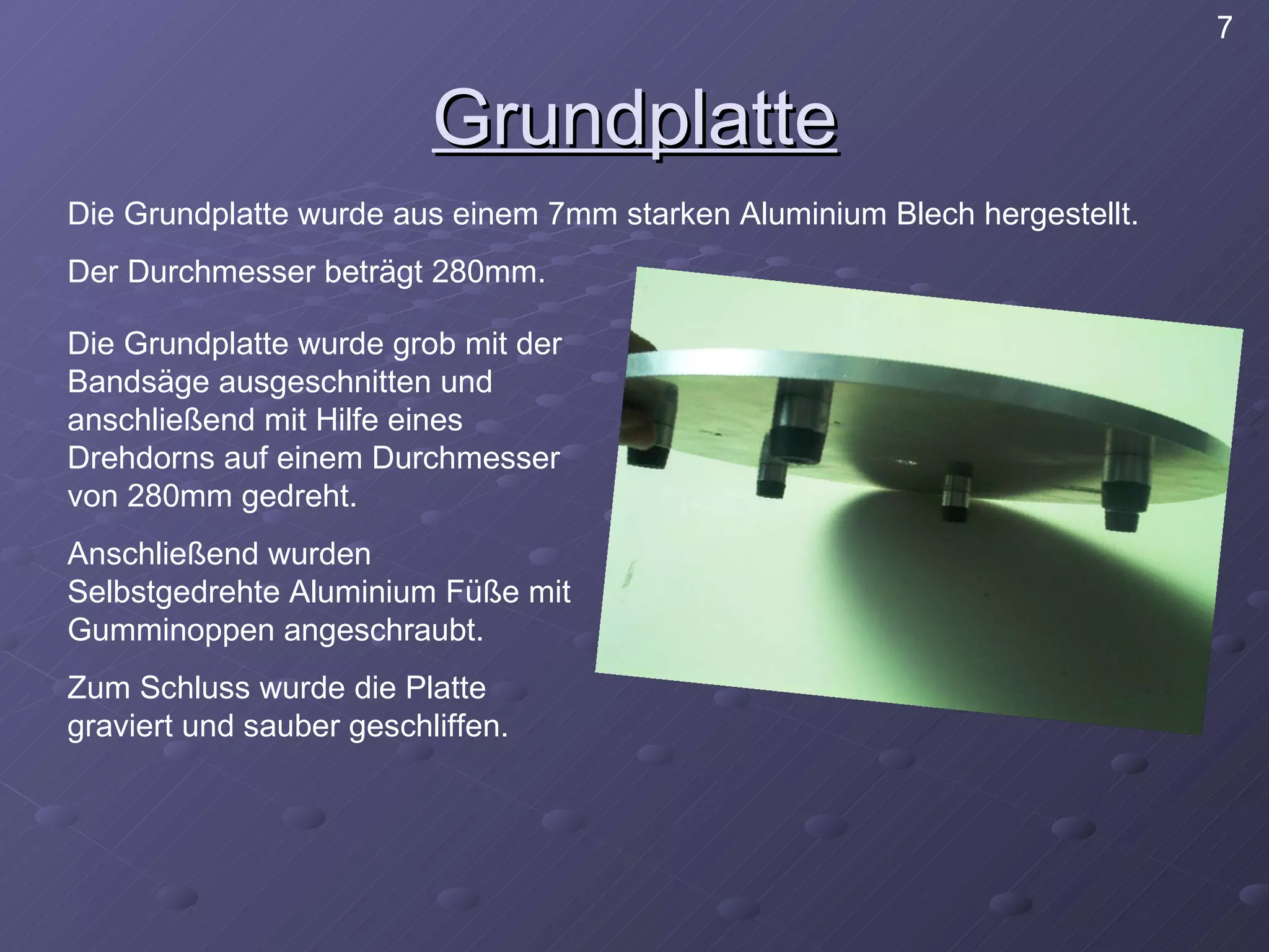 Grundplatte Die Grundplatte wurde aus einem 7mm starken Aluminium Blech hergestellt. Der Durchmesser beträgt 280mm. Die Grundplatte wurde grob mit der Bandsäge ausgeschnitten und anschließend mit Hilfe eines Drehdorns auf einem Durchmesser von 280mm gedreht. Anschließend wurden Selbstgedrehte Aluminium Füße mit Gumminoppen angeschraubt. Zum Schluss wurde die Platte graviert und sauber geschliffen. 7 