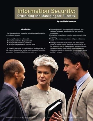 Information Security:
                        Organizing and Managing for Success
                                                                                                          By Aurobindo Sundaram



                               Introduction                                                ▼ Corporate governance, including reporting relationships, clear
                                                                                             delineation of roles and responsibilities (and most important,
  The Information Security industry has suffered historically from 4 differ-                 accountability)
ent mindsets of executives:                                                                ▼ Recognizing that a coherent, execution-based strategy is critical
                                                                                             to success.
  1.   Security is firewalls—the techie model                                              ▼ Setting staffing levels and expectations with peers and business
  2.   Security is a destination—the project model                                           owners
  3.   Security must be perfect—the purist model                                           ▼ Evolving an information security program from immature (few
  4.   Security is an engagement—the consultant model                                        policies, no business support, little security infrastructure—we call
                                                                                             this Evolution v1.0) to the Risk Management Approach (substantial
  In this article, we discuss the challenges facing our industry and the                     management support, mature policies, robust network security
CISO role and discuss how an aspiring security professional can achieve                      infrastructure—we call this Evolution 3.0) incrementally and over the
success out of these scenarios by focusing her efforts on:                                   period of a few years.




 ©2006 Technical Enterprises, Inc. Reproduction of this document without permission is prohibited.                 THE ISSA JOURNAL ◆ June 2006
 