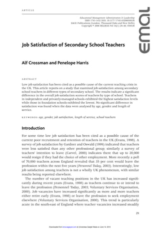 29
Job Satisfaction of Secondary School Teachers
Alf Crossman and Penelope Harris
A B S T R A C T
Low job satisfaction has been cited as a possible cause of the current teaching crisis in
the UK. This article reports on a study that examined job satisfaction among secondary
school teachers in different types of secondary school. The results indicate a signiﬁcant
difference in the overall job satisfaction scores of teachers by type of school. Teachers
in independent and privately-managed schools exhibited the highest satisfaction levels
while those in foundation schools exhibited the lowest. No signiﬁcant difference in
satisfaction was found when the data were analysed by age, gender and length of
service.
K E Y W O R D S age, gender, job satisfaction, length of service, school teachers
Introduction
For some time low job satisfaction has been cited as a possible cause of the
current poor recruitment and retention of teachers in the UK (Evans, 1998). A
survey of job satisfaction by Gardner and Oswald (1999) indicated that teachers
were less satisﬁed than any other professional group; similarly a survey of
teachers’ intention to leave (Carvel, 2000) indicates there that up to 20,000
would resign if they had the choice of other employment. More recently a poll
of 70,000 teachers across England revealed that 35 per cent would leave the
profession within the next ﬁve years (Personnel Today, 2003). Interestingly, low
job satisfaction among teachers is not a wholly UK phenomenon, with similar
results being reported elsewhere.
The number of vacant teaching positions in the UK has increased signiﬁ-
cantly during recent years (Evans, 1998) as teachers continue to or intend to
leave the profession (Personnel Today, 2003; Voluntary Services Organisation,
2000). Job vacancies have increased signiﬁcantly as more and more teachers
either retire early (Evans, 1998) or leave the profession to seek employment
elsewhere (Voluntary Services Organisation, 2000). This trend is particularly
acute in the south-east of England where teacher vacancies increased steadily
Educational Management Administration & Leadership
ISSN 1741-1432 DOI: 10.1177/1741143206059538
SAGE Publications (London, Thousand Oaks and New Delhi)
Copyright © 2006 BELMAS Vol 34(1) 29–46; 059538
A RT I C L E
03_059538_Crossman (JB-D) 5/12/05 1:44 pm Page 29
at Universitas Gadjah Mada on June 14, 2015ema.sagepub.comDownloaded from
 