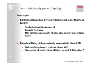 AM – Schnittstelle zum UI / Binding

            Erfahrungen:

               Funktionalität wird als Service implementiert in der Business
               Schicht
                –   Testbarkeit unabhängig vom UI
                –   Saubere Trennung
                –   Man schreibt ja auch nicht PL/SQL-Code in den Forms-Trigger
                    oder ?


               Zu jedem Dialog gibt es eindeutig zugeordnete (Main-) VO
                –   Welcher Dialog benutzt noch mal dieses VO ?
DOAG 2006




                –   Warum hab ich jetzt in diesem Dialog nur noch 4 Datensätze ?




                                                            Copyright TEAM, Paderborn Nov-06 Seite 10
 