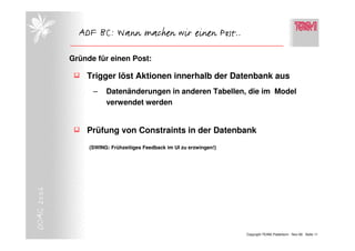 ADF BC: Wann machen wir einen Post..

            Gründe für einen Post:

                Trigger löst Aktionen innerhalb der Datenbank aus
                  –    Datenänderungen in anderen Tabellen, die im Model
                       verwendet werden


                Prüfung von Constraints in der Datenbank
                 (SWING: Frühzeitiges Feedback im UI zu erzwingen!)
DOAG 2006




                                                                      Copyright TEAM, Paderborn Nov-06 Seite 11
 