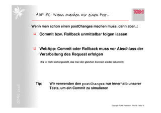 ADF BC: Wann machen wir einen Post..

            Wenn man schon einen postChanges machen muss, dann aber..:

                Commit bzw. Rollback unmittelbar folgen lassen


                WebApp: Commit oder Rollback muss vor Abschluss der
                Verarbeitung des Request erfolgen
                (Es ist nicht sichergestellt, das man den gleichen Connect wieder bekommt)




              Tip:      Wir verwenden den postChanges nur innerhalb unserer
DOAG 2006




                        Tests, um ein Commit zu simulieren



                                                                               Copyright TEAM, Paderborn Nov-06 Seite 12
 