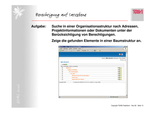 Berechtigung auf Satzebene

            Aufgabe:   Suche in einer Organisationsstruktur nach Adressen,
                       Projektinformationen oder Dokumenten unter der
                       Berücksichtigung von Berechtigungen.
                       Zeige die gefunden Elemente in einer Baumstruktur an.
DOAG 2006




                                                          Copyright TEAM, Paderborn Nov-06 Seite 13
 