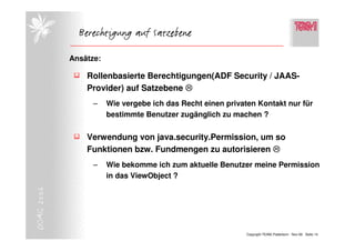 Berechtigung auf Satzebene

            Ansätze:

                Rollenbasierte Berechtigungen(ADF Security / JAAS-
                Provider) auf Satzebene
                  –    Wie vergebe ich das Recht einen privaten Kontakt nur für
                       bestimmte Benutzer zugänglich zu machen ?


                Verwendung von java.security.Permission, um so
                Funktionen bzw. Fundmengen zu autorisieren
                  –    Wie bekomme ich zum aktuelle Benutzer meine Permission
                       in das ViewObject ?
DOAG 2006




                                                             Copyright TEAM, Paderborn Nov-06 Seite 14
 