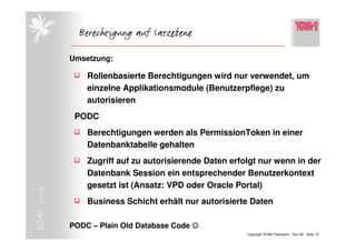 Berechtigung auf Satzebene

            Umsetzung:

                Rollenbasierte Berechtigungen wird nur verwendet, um
                einzelne Applikationsmodule (Benutzerpflege) zu
                autorisieren
             PODC
                Berechtigungen werden als PermissionToken in einer
                Datenbanktabelle gehalten
                Zugriff auf zu autorisierende Daten erfolgt nur wenn in der
                Datenbank Session ein entsprechender Benutzerkontext
                gesetzt ist (Ansatz: VPD oder Oracle Portal)
DOAG 2006




                Business Schicht erhält nur autorisierte Daten

            PODC – Plain Old Database Code ☺
                                                        Copyright TEAM, Paderborn Nov-06 Seite 15
 
