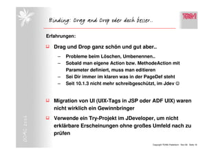 Binding: Drag and Drop oder doch besser..

            Erfahrungen:

               Drag und Drop ganz schön und gut aber..
                –   Probleme beim Löschen, Umbenennen..
                –   Sobald man eigene Action bzw. MethodeAction mit
                    Parameter definiert, muss man editieren
                –   Sei Dir immer im klaren was in der PageDef steht
                –   Seit 10.1.3 nicht mehr schreibgeschützt, im Jdev ☺


               Migration von UI (UIX-Tags in JSP oder ADF UIX) waren
               nicht wirklich ein Gewinnbringer
DOAG 2006




               Verwende ein Try-Projekt im JDeveloper, um nicht
               erklärbare Erscheinungen ohne großes Umfeld nach zu
               prüfen

                                                          Copyright TEAM, Paderborn Nov-06 Seite 16
 