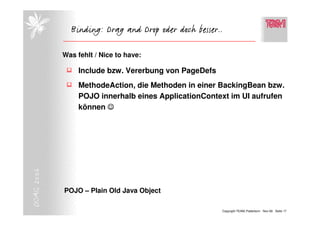 Binding: Drag and Drop oder doch besser..

            Was fehlt / Nice to have:

                 Include bzw. Vererbung von PageDefs
                 MethodeAction, die Methoden in einer BackingBean bzw.
                 POJO innerhalb eines ApplicationContext im UI aufrufen
                 können ☺
DOAG 2006




            POJO – Plain Old Java Object

                                                       Copyright TEAM, Paderborn Nov-06 Seite 17
 