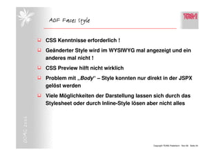 ADF Faces Style

            CSS Kenntnisse erforderlich !
            Geänderter Style wird im WYSIWYG mal angezeigt und ein
            anderes mal nicht !
            CSS Preview hilft nicht wirklich
            Problem mit „Body“ – Style konnten nur direkt in der JSPX
            gelöst werden
            Viele Möglichkeiten der Darstellung lassen sich durch das
            Stylesheet oder durch Inline-Style lösen aber nicht alles
DOAG 2006




                                                      Copyright TEAM, Paderborn Nov-06 Seite 24
 