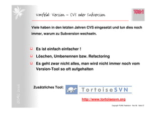 Umfeld: Version – CVS oder Subversion

            Viele haben in den letzten Jahren CVS eingesetzt und tun dies noch
            immer, warum zu Subversion wechseln.



              Es ist einfach einfacher !
              Löschen, Umbenennen bzw. Refactoring
              Es geht zwar nicht alles, man wird nicht immer noch vom
              Version-Tool so oft aufgehalten
DOAG 2006




             Zusätzliches Tool:


                                           http://www.tortoisesvn.org
                                                            Copyright TEAM, Paderborn Nov-06 Seite 27
 