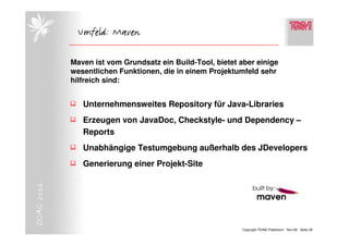 Umfeld: Maven

            Maven ist vom Grundsatz ein Build-Tool, bietet aber einige
            wesentlichen Funktionen, die in einem Projektumfeld sehr
            hilfreich sind:


               Unternehmensweites Repository für Java-Libraries
               Erzeugen von JavaDoc, Checkstyle- und Dependency –
               Reports
               Unabhängige Testumgebung außerhalb des JDevelopers
               Generierung einer Projekt-Site
DOAG 2006




                                                           Copyright TEAM, Paderborn Nov-06 Seite 28
 
