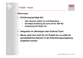 Umfeld: Maven

            Erfahrungen:

               Einführung benötigt Zeit
                –   Alle Libraries sollten ins JLib Repository
                –   Einmalige Erstellung der pom.xml für ADF BC
                –   Anpassung der Styles etc.


               Integration im JDeveloper über External Tools
               Maven setzt man nicht für ein Projekt ein, es sollte als
               grundsätzliches Element in der Entwicklungsumgebung
               eingeführt werden
DOAG 2006




                                                        Copyright TEAM, Paderborn Nov-06 Seite 29
 