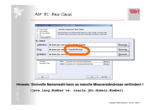ADF BC: Base Classes
DOAG 2006




  Hinweis: Sinnvolle Namenwahl kann so manche Missverständnisse verhindern !
            (java.lang.Number vs. oracle.jbo.domain.Number)


                                                        Copyright TEAM, Paderborn Nov-06 Seite 4
 