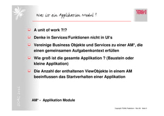 Was ist ein Applikation Modul ?

             A unit of work ?!?
             Denke in Services/Funktionen nicht in UI‘s
             Vereinige Business Objekte und Services zu einer AM*, die
             einen gemeinsamen Aufgabenkontext erfüllen
             Wie groß ist die gesamte Applikation ? (Baustein oder
             kleine Applikation)
             Die Anzahl der enthaltenen ViewObjekte in einem AM
             beeinflussen das Startverhalten einer Applikation
DOAG 2006




            AM* - Applikation Module

                                                          Copyright TEAM, Paderborn Nov-06 Seite 5
 