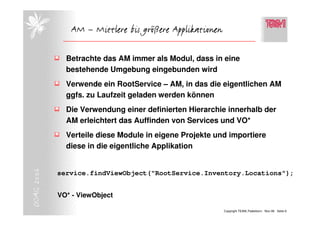 AM – Mittlere bis größere Applikationen

              Betrachte das AM immer als Modul, dass in eine
              bestehende Umgebung eingebunden wird
              Verwende ein RootService – AM, in das die eigentlichen AM
              ggfs. zu Laufzeit geladen werden können
              Die Verwendung einer definierten Hierarchie innerhalb der
              AM erleichtert das Auffinden von Services und VO*
              Verteile diese Module in eigene Projekte und importiere
              diese in die eigentliche Applikation
DOAG 2006




            service.findViewObject("RootService.Inventory.Locations");


            VO* - ViewObject

                                                         Copyright TEAM, Paderborn Nov-06 Seite 6
 