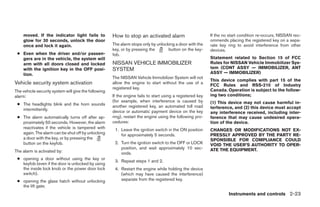 moved. If the indicator light fails to            How to stop an activated alarm                        If the no start condition re-occurs, NISSAN rec-
    glow for 30 seconds, unlock the door                                                                    ommends placing the registered key on a sepa-
    once and lock it again.                           The alarm stops only by unlocking a door with the     rate key ring to avoid interference from other
                                                      key, or by pressing the       button on the key-      devices.
 ● Even when the driver and/or passen-                fob.
   gers are in the vehicle, the system will                                                                 Statement related to Section 15 of FCC
   arm with all doors closed and locked               NISSAN VEHICLE IMMOBILIZER                            Rules for NISSAN Vehicle Immobilizer Sys-
   with the ignition key in the OFF posi-             SYSTEM                                                tem (CONT ASSY — IMMOBILIZER, ANT
   tion.                                                                                                    ASSY — IMMOBILIZER)
                                                      The NISSAN Vehicle Immobilizer System will not
                                                                                                            This device complies with part 15 of the
Vehicle security system activation                    allow the engine to start without the use of a
                                                                                                            FCC Rules and RSS-210 of Industry
                                                      registered key.                                       Canada. Operation is subject to the follow-
The vehicle security system will give the following
alarm:                                                If the engine fails to start using a registered key   ing two conditions;
                                                      (for example, when interference is caused by          (1) This device may not cause harmful in-
 ● The headlights blink and the horn sounds           another registered key, an automated toll road
   intermittently.                                                                                          terference, and (2) this device must accept
                                                      device or automatic payment device on the key         any interference received, including inter-
 ● The alarm automatically turns off after ap-        ring), restart the engine using the following pro-    ference that may cause undesired opera-
   proximately 50 seconds. However, the alarm         cedures:                                              tion of the device.
   reactivates if the vehicle is tampered with         1. Leave the ignition switch in the ON position      CHANGES OR MODIFICATIONS NOT EX-
   again. The alarm can be shut off by unlocking          for approximately 5 seconds.                      PRESSLY APPROVED BY THE PARTY RE-
   a door with the key, or by pressing the                                                                  SPONSIBLE FOR COMPLIANCE COULD
   button on the keyfob.                               2. Turn the ignition switch to the OFF or LOCK       VOID THE USER’S AUTHORITY TO OPER-
                                                          position, and wait approximately 10 sec-          ATE THE EQUIPMENT.
The alarm is activated by:                                onds.
 ● opening a door without using the key or
                                                       3. Repeat steps 1 and 2.
   keyfob (even if the door is unlocked by using
   the inside lock knob or the power door lock         4. Restart the engine while holding the device
   switch).                                               (which may have caused the interference)
 ● opening the glass hatch without unlocking              separate from the registered key.
   the lift gate.
                                                                                                                     Instruments and controls 2-23




                                                                                    ੬ REVIEW COPY—2006 Pathfinder (pat)
                                                                                    Owners Manual—USA_English (nna)
                                                                                    07/29/05—cathy ੭
 