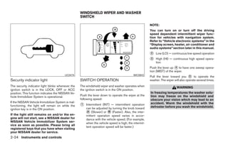 WINDSHIELD WIPER AND WASHER
                                                   SWITCH

                                                                                                       NOTE:
                                                                                                       You can turn on or turn off the driving
                                                                                                       speed dependent intermittent wiper func-
                                                                                                       tion for vehicles with navigation system.
                                                                                                       Refer to “Vehicle electronic systems” in the
                                                                                                       “Display screen, heater, air conditioner and
                                                                                                       audio systems” section later in this manual.
                                                                                                       ᭺
                                                                                                       2   Low (LO) — continuous low speed operation
                                                                                                       ᭺
                                                                                                       3   High (HI) — continuous high speed opera-
                                                                                                           tion
                                                                                                       Push the lever up ᭺ to have one sweep opera-
                                                                                                                           4
                                                                                                       tion (MIST) of the wiper.
                                                                                                       Pull the lever toward you ᭺ to operate the
                                        LIC0474                                            WIC0843                                   5
Security indicator light                           SWITCH OPERATION                                    washer. The wiper will also operate several times.
The security indicator light blinks whenever the   The windshield wiper and washer operates when                           WARNING
ignition switch is in the LOCK, OFF or ACC         the ignition switch is in the ON position.
position. This function indicates the NISSAN Ve-                                                       In freezing temperatures the washer solu-
hicle Immobilizer System is operational.           Push the lever down to operate the wiper at the     tion may freeze on the windshield and
                                                   following speed:                                    obscure your vision which may lead to an
If the NISSAN Vehicle Immobilizer System is mal-                                                       accident. Warm the windshield with the
functioning, the light will remain on while the    ᭺
                                                   1   Intermittent (INT) — intermittent operation
                                                                                                       defroster before you wash the windshield.
ignition key is in the ON position.                    can be adjusted by turning the knob toward
If the light still remains on and/or the en-
                                                       ᭺ (Slower) or ᭺ (Faster). Also, the inter-
                                                        A               B
                                                       mittent operation speed varies in accor-
gine will not start, see a NISSAN dealer for           dance with the vehicle speed. (For example,
NISSAN Vehicle Immobilizer System ser-                 when the vehicle speed is high, the intermit-
vice as soon as possible. Please bring all
                                                       tent operation speed will be faster.)
registered keys that you have when visiting
your NISSAN dealer for service.
2-24 Instruments and controls




                                                                                ੬ REVIEW COPY—2006 Pathfinder (pat)
                                                                                Owners Manual—USA_English (nna)
                                                                                07/29/05—cathy ੭
 