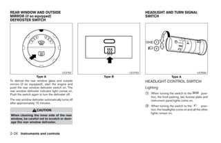 REAR WINDOW AND OUTSIDE                                                       HEADLIGHT AND TURN SIGNAL
MIRROR (if so equipped)                                                       SWITCH
DEFROSTER SWITCH




                                        LIC0782                     LIC0783                                              LIC0560
                    Type A                          Type B                                         Type A
To defrost the rear window glass and outside                                  HEADLIGHT CONTROL SWITCH
mirrors (if so equipped), start the engine and
push the rear window defroster switch on. The                                 Lighting
rear window defroster indicator light comes on.
Push the switch again to turn the defroster off.                              ᭺
                                                                              1   When turning the switch to the             posi-
                                                                                  tion, the front parking, tail, license plate and
The rear window defroster automatically turns off                                 instrument panel lights come on.
after approximately 15 minutes.
                                                                              ᭺
                                                                              2   When turning the switch to the           posi-
                    CAUTION                                                       tion, the headlights come on and all the other
                                                                                  lights remain on.
When cleaning the inner side of the rear
window, be careful not to scratch or dam-
age the rear window defroster.


2-26 Instruments and controls




                                                             ੬ REVIEW COPY—2006 Pathfinder (pat)
                                                             Owners Manual—USA_English (nna)
                                                             07/29/05—cathy ੭
 