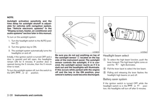 NOTE:
Autolight activation sensitivity and the
time delay for autolight shutoff is adjust-
able for vehicles with navigation system.
See “Vehicle electronic systems” in the
“Display screen, heater, air conditioner and
audio systems” section later in this manual.
To turn on the autolight system:
 1. Turn the headlight switch to the AUTO posi-
    tion ᭺.
          1

 2. Turn the ignition key to ON.
 3. The autolight system automatically turns the
                                                                                             LIC0835                                               LIC0562
    headlights on and off.
                                                        Be sure you do not put anything on top of       Headlight beam select
Initially, if the ignition switch is turned OFF and a   the autolight sensor ᭺ located on the top
                                                                               1
door is opened and left open, the headlights            side of the instrument panel. The autolight     ᭺
                                                                                                        1   To select the high beam function, push the
remain ON for 5 minutes. If another door is             sensor controls the autolight; if it is cov-        lever forward. The high beam lights come on
opened during the 5 minutes, then the 5 minute          ered, the autolight sensor reacts as if it is       and the         light illuminates.
timer is reset.                                         dark out and the headlights will illuminate.
To turn the autolight system off, turn the switch to    If this occurs while parked with the engine     ᭺
                                                                                                        2   Pull the lever back to select the low beam.
the OFF,        , or       position.                    off and the key in the ON position, your        ᭺
                                                                                                        3   Pulling and releasing the lever flashes the
                                                        vehicle’s battery could become discharged.          headlight high beams on and off.
                                                                                                        Battery saver system
                                                                                                        If the ignition switch is turned OFF while the
                                                                                                        headlight switch is in the            or       posi-
                                                                                                        tion, the headlights will turn off after 5 minutes.


2-28 Instruments and controls




                                                                                   ੬ REVIEW COPY—2006 Pathfinder (pat)
                                                                                   Owners Manual—USA_English (nna)
                                                                                   07/29/05—cathy ੭
 
