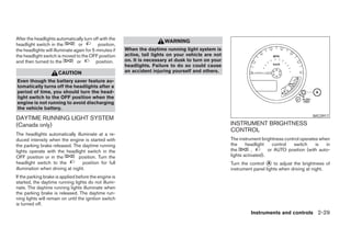 After the headlights automatically turn off with the
                                                                         WARNING
headlight switch in the          or         position,
the headlights will illuminate again for 5 minutes if   When the daytime running light system is
the headlight switch is moved to the OFF position       active, tail lights on your vehicle are not
and then turned to the          or         position.    on. It is necessary at dusk to turn on your
                                                        headlights. Failure to do so could cause
                      CAUTION                           an accident injuring yourself and others.

Even though the battery saver feature au-
tomatically turns off the headlights after a
period of time, you should turn the head-
light switch to the OFF position when the
engine is not running to avoid discharging
the vehicle battery.
                                                                                                                                             WIC0917
DAYTIME RUNNING LIGHT SYSTEM
(Canada only)                                                                                         INSTRUMENT BRIGHTNESS
                                                                                                      CONTROL
The headlights automatically illuminate at a re-
duced intensity when the engine is started with                                                       The instrument brightness control operates when
the parking brake released. The daytime running                                                       the     headlight    control  switch     is   in
lights operate with the headlight switch in the                                                       the        ,       or AUTO position (with auto-
OFF position or in the          position. Turn the                                                    lights activated).
headlight switch to the           position for full                                                   Turn the control ᭺ to adjust the brightness of
                                                                                                                        A
illumination when driving at night.                                                                   instrument panel lights when driving at night.
If the parking brake is applied before the engine is
started, the daytime running lights do not illumi-
nate. The daytime running lights illuminate when
the parking brake is released. The daytime run-
ning lights will remain on until the ignition switch
is turned off.
                                                                                                               Instruments and controls 2-29




                                                                                  ੬ REVIEW COPY—2006 Pathfinder (pat)
                                                                                  Owners Manual—USA_English (nna)
                                                                                  07/29/05—cathy ੭
 
