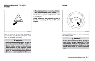 HAZARD WARNING FLASHER                                                                               HORN
SWITCH

                                                ● Turn signals do not work when the haz-
                                                  ard warning flasher lights are on.
                                                The flashers will operate with the ignition switch
                                                in any position.
                                                Some state laws may prohibit the use of
                                                the hazard warning flasher switch while
                                                driving.




                                     LIC0394                                                                                               LIC0604

Push the switch on to warn other drivers when                                                        To sound the horn, push the center pad area of
you must stop or park under emergency condi-                                                         the steering wheel.
tions. All turn signal lights flash.
                                                                                                                        WARNING
                  WARNING                                                                            Do not disassemble the horn. Doing so
● If stopping for an emergency, be sure to                                                           could affect proper operation of the
  move the vehicle well off the road.                                                                supplemental front air bag system. Tam-
                                                                                                     pering with the supplemental front air bag
● Do not use the hazard warning flashers                                                             system may result in serious personal
  while moving on the highway unless                                                                 injury.
  unusual circumstances force you to
  drive so slowly that your vehicle might
  become a hazard to other traffic.



                                                                                                              Instruments and controls 2-31




                                                                              ੬ REVIEW COPY—2006 Pathfinder (pat)
                                                                              Owners Manual—USA_English (nna)
                                                                              07/29/05—cathy ੭
 