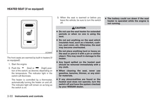 HEATED SEAT (if so equipped)


                                                     3. When the seat is warmed or before you           ● The battery could run down if the seat
                                                        leave the vehicle, be sure to turn the switch     heater is operated while the engine is
                                                        off.                                              not running.

                                                                        CAUTION
                                                     ● Do not use the seat heater for extended
                                                       periods or when no one is using the
                                                       seat.
                                                     ● Do not put anything on the seat which
                                                       insulates heat, such as a blanket, cush-
                                                       ion, seat cover, etc. Otherwise, the seat
                                                       may become overheated.
                                                     ● Do not place anything hard or heavy on
                                          LIC0469
                                                       the seat or pierce it with a pin or similar
                                                       object. This may result in damage to the
The front seats are warmed by built-in heaters (if     heater.
so equipped).
                                                     ● Any liquid spilled on the heated seat
 1. Start the engine.                                  should be removed immediately with a
 2. Push the          (low) or        (high) posi-     dry cloth.
    tion of the switch, as desired, depending on     ● When cleaning the seat, never use
    the temperature. The indicator light in the        gasoline, benzine, thinner, or any simi-
    switch will illuminate.                            lar materials.
    The heater is controlled by a thermostat,        ● If any abnormalities are found or the
    automatically turning the heater on and off.       heated seat does not operate, turn the
    The indicator light will remain on as long as      switch off and have the system checked
    the switch is on.                                  by your NISSAN dealer.



2-32 Instruments and controls




                                                                                 ੬ REVIEW COPY—2006 Pathfinder (pat)
                                                                                 Owners Manual—USA_English (nna)
                                                                                 07/29/05—cathy ੭
 