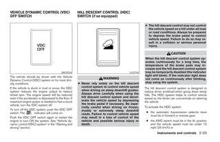 VEHICLE DYNAMIC CONTROL (VDC)                           HILL DESCENT CONTROL (HDC)
OFF SWITCH                                              SWITCH (if so equipped)

                                                                                                    ● The hill descent control may not control
                                                                                                      the vehicle speed on a hill under all load
                                                                                                      or road conditions. Always be prepared
                                                                                                      to depress the brake pedal to control
                                                                                                      vehicle speed. Failure to do so may re-
                                                                                                      sult in a collision or serious personal
                                                                                                      injury.

                                                                                                                       CAUTION
                                                                                                    When the hill descent control system op-
                                                                                                    erates continuously for a long time, the
                                                                                                    temperature of the brake pads may in-
                                                                                                    crease and the hill descent control system
                                           WIC0534                                        LIC0743   may be temporarily disabled (the indicator
The vehicle should be driven with the Vehicle                                                       light will blink). If the indicator light does
                                                                        WARNING                     not come on continuously after blinking,
Dynamic Control (VDC) system on for most driv-
ing conditions.                                         ● Never rely solely on the hill descent     stop using the system.
If the vehicle is stuck in mud or snow, the VDC           control system to control vehicle speed   The hill descent control system is designed to
system reduces the engine output to reduce                when driving on steep downhill grades.    reduce driver workload when going down steep
wheel spin. The engine speed will be reduced              Always drive carefully when using the     hills. The HDC system helps to control vehicle
even if the accelerator is depressed to the floor. If     hill descent control system and decel-    speed so the driver can concentrate on steering
maximum engine power is needed to free a stuck            erate the vehicle speed by depressing     the vehicle.
vehicle, turn the VDC system off.                         the brake pedal if necessary. Be espe-
                                                          cially careful when driving on frozen,    To activate the HDC system:
To turn off the VDC system, push the VDC OFF              muddy or extremely steep downhill
switch. The          indicator will come on.                                                         ● the automatic transmission selector lever
                                                          roads. Failure to control vehicle speed
                                                                                                       must be in forward or reverse gear,
Push the VDC OFF switch again or restart the              may result in a loss of control of the
engine to turn ON the system. See “Vehicle dy-            vehicle and possible serious injury or     ● the 4WD switch must be in the 4L position
namic control (VDC) system” in the “Starting and          death.                                       and the vehicle speed must be under 15
driving” section.                                                                                      mph (25 km/h) or
                                                                                                             Instruments and controls 2-33




                                                                                ੬ REVIEW COPY—2006 Pathfinder (pat)
                                                                                Owners Manual—USA_English (nna)
                                                                                07/29/05—cathy ੭
 