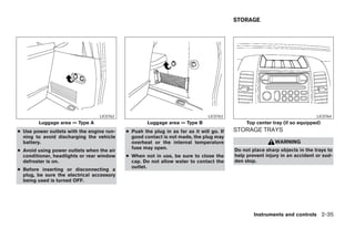 STORAGE




                                 LIC0762                                       LIC0763                                      LIC0764
        Luggage area — Type A                       Luggage area — Type B                     Top center tray (if so equipped)
● Use power outlets with the engine run-   ● Push the plug in as far as it will go. If   STORAGE TRAYS
  ning to avoid discharging the vehicle      good contact is not made, the plug may
  battery.                                   overheat or the internal temperature                         WARNING
                                             fuse may open.                              Do not place sharp objects in the trays to
● Avoid using power outlets when the air
  conditioner, headlights or rear window   ● When not in use, be sure to close the       help prevent injury in an accident or sud-
  defroster is on.                           cap. Do not allow water to contact the      den stop.
                                             outlet.
● Before inserting or disconnecting a
  plug, be sure the electrical accessory
  being used is turned OFF.




                                                                                                 Instruments and controls 2-35




                                                                     ੬ REVIEW COPY—2006 Pathfinder (pat)
                                                                     Owners Manual—USA_English (nna)
                                                                     07/29/05—cathy ੭
 