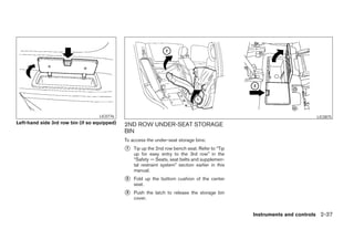 LIC0776                                                                               LIC0875
Left-hand side 3rd row bin (if so equipped)   2ND ROW UNDER-SEAT STORAGE
                                              BIN
                                              To access the under-seat storage bins:
                                              ᭺
                                              1   Tip up the 2nd row bench seat. Refer to “Tip
                                                  up for easy entry to the 3rd row” in the
                                                  “Safety — Seats, seat belts and supplemen-
                                                  tal restraint system” section earlier in this
                                                  manual.
                                              ᭺
                                              2   Fold up the bottom cushion of the center
                                                  seat.
                                              ᭺
                                              3   Push the latch to release the storage bin
                                                  cover.


                                                                                                  Instruments and controls 2-37




                                                                           ੬ REVIEW COPY—2006 Pathfinder (pat)
                                                                           Owners Manual—USA_English (nna)
                                                                           07/29/05—cathy ੭
 