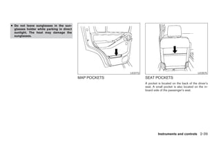 ● Do not leave sunglasses in the sun-
  glasses holder while parking in direct
  sunlight. The heat may damage the
  sunglasses.




                                                                LIC0772                                          LIC0575
                                           MAP POCKETS                    SEAT POCKETS
                                                                          A pocket is located on the back of the driver’s
                                                                          seat. A small pocket is also located on the in-
                                                                          board side of the passenger’s seat.




                                                                                   Instruments and controls 2-39




                                                         ੬ REVIEW COPY—2006 Pathfinder (pat)
                                                         Owners Manual—USA_English (nna)
                                                         07/29/05—cathy ੭
 