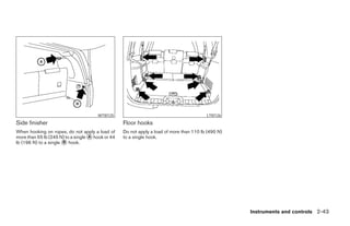 WTI0125                                            LTI0126
Side finisher                                      Floor hooks
When hooking on ropes, do not apply a load of      Do not apply a load of more than 110 lb (490 N)
more than 55 lb (245 N) to a single ᭺ hook or 44
                                    A              to a single hook.
lb (196 N) to a single ᭺ hook.
                       B




                                                                                                     Instruments and controls 2-43




                                                                               ੬ REVIEW COPY—2006 Pathfinder (pat)
                                                                               Owners Manual—USA_English (nna)
                                                                               07/29/05—cathy ੭
 