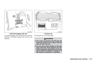 LIC0794                                           LIC0795
          Left-hand luggage side net                                      Lift gate net
To install a luggage side net, attach the net to the   The lift gate net is not removable.
retainers. To remove, detach the net from the
retainers.                                                                  WARNING
                                                       ● The cargo restrained in the lift gate net
                                                         must not exceed 2 lb (1 kg) or the net
                                                         may not stay secured.
                                                       ● Do not place sharp objects in the lug-
                                                         gage side nets. Such objects may be-
                                                         come dangerous projectiles and cause
                                                         injury when the vehicle is moving or if
                                                         the vehicle is involved in a collision.




                                                                                                          Instruments and controls 2-45




                                                                                     ੬ REVIEW COPY—2006 Pathfinder (pat)
                                                                                     Owners Manual—USA_English (nna)
                                                                                     07/29/05—cathy ੭
 