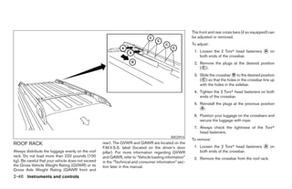 The front and rear cross bars (if so equipped) can
                                                                                                       be adjusted or removed.
                                                                                                       To adjust:
                                                                                                        1. Loosen the 2 Torxா head fasteners ᭺ on
                                                                                                                                             A
                                                                                                           both ends of the crossbar.
                                                                                                        2. Remove the plugs at the desired position
                                                                                                           (᭺).
                                                                                                            C

                                                                                                        3. Slide the crossbar ᭺ to the desired position
                                                                                                                               B
                                                                                                           (᭺) so that the holes in the crossbar line up
                                                                                                            C
                                                                                                           with the holes in the sidebar.
                                                                                                        4. Tighten the 2 Torxா head fasteners on both
                                                                                                           ends of the crossbar.
                                                                                                        5. Reinstall the plugs at the previous position
                                                                                                           ᭺.
                                                                                                           A

                                                                                                        6. Position your luggage on the crossbars and
                                                                                                           secure the luggage with rope.
                                                                                                        7. Always check the tightness of the Torxா
                                                                                                           head fasteners.
                                                                                           WIC0914
                                                                                                       To remove:
ROOF RACK                                           rear). The GVWR and GAWR are located on the
                                                    F.M.V.S.S. label (located on the driver’s door      1. Loosen the 2 Torxா head fasteners ᭺ on
                                                                                                                                             A
Always distribute the luggage evenly on the roof    pillar). For more information regarding GVWR           both ends of the crossbar.
rack. Do not load more than 220 pounds (100         and GAWR, refer to “Vehicle loading information”    2. Remove the crossbar from the roof rack.
kg). Be careful that your vehicle does not exceed   in the “Technical and consumer information” sec-
the Gross Vehicle Weight Rating (GVWR) or its       tion later in this manual.
Gross Axle Weight Rating (GAWR front and
2-46 Instruments and controls




                                                                                ੬ REVIEW COPY—2006 Pathfinder (pat)
                                                                                Owners Manual—USA_English (nna)
                                                                                07/29/05—cathy ੭
 