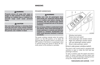 WINDOWS


                  WARNING                      POWER WINDOWS
Properly secure all cargo with ropes or                            WARNING
straps to help prevent it from sliding or
shifting. In a sudden stop or collision, un-   ● Make sure that all passengers have
secured cargo could cause personal               their hands, etc. inside the vehicle while
injury.                                          it is in motion and before closing the
                                                 windows. Use the window lock switch
                  CAUTION                        to prevent unexpected use of the power
                                                 windows.
Use care when placing or removing items
from the roof rack. If you cannot comfort-     ● Do not leave children unattended inside
ably lift the items onto the roof rack from      the vehicle. They could unknowingly ac-
the ground, use a ladder or stool.               tivate switches or controls and become
                                                 trapped in a window. Unattended chil-
                                                 dren could become involved in serious                                                         LIC0785
                                                 accidents.                                         1.   Window lock button
                                               The power windows operate when the ignition          2.   Power door lock switch
                                               switch is in the ON position, or for about 45        3.   Front passenger side window switch
                                               seconds after the ignition switch is turned to the   4.   Right rear passenger window switch
                                               OFF position. If the driver’s or passenger’s door    5.   Left rear passenger window switch
                                               is opened during this period of about 45 sec-        6.   Driver’s side automatic switch
                                               onds, power to the windows is canceled.
                                                                                                    Driver’s side power window switch
                                                                                                    The driver’s side control panel is equipped with
                                                                                                    switches to open or close the front and rear
                                                                                                    passenger windows.
                                                                                                    To open a window, push the switch and hold it
                                                                                                    down. To close a window, pull the switch and
                                                                                                    hold it up. To stop the opening or closing function
                                                                                                    at any time, simply release the switch.
                                                                                                              Instruments and controls 2-47




                                                                             ੬ REVIEW COPY—2006 Pathfinder (pat)
                                                                             Owners Manual—USA_English (nna)
                                                                             07/29/05—cathy ੭
 