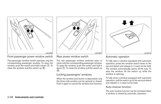 LIC0786                                             LIC0787                                              LIC0410
Front passenger power window switch              Rear power window switch                            Automatic operation
The passenger window switch operates only the    The rear passenger window switches open or          To fully open a window equipped with automatic
corresponding passenger window. To open the      close only the corresponding passenger window.      operation, press the window switch down to the
window, push the switch and hold it down ᭺. To
                                         1       To open the window, push the switch and hold it     second detent and release it; it need not be held.
close the window, pull the switch up ᭺.
                                      2          down ᭺. To close the window, pull the switch up
                                                        1
                                                                                                     The window automatically opens all the way. To
                                                 ᭺.
                                                  2
                                                                                                     stop the window, lift the switch up while the
                                                 Locking passengers’ windows                         window is opening.

                                                 When the window lock button is depressed, only      To fully close a window equipped with automatic
                                                 the driver side window can be opened or closed.     operation, pull the switch up to the second detent
                                                 Push it again to cancel the window lock function.   and release it; it need not be held.
                                                                                                     Auto-reverse function
                                                                                                     The auto-reverse function can be activated when
                                                                                                     a window is closed by automatic operation.
2-48 Instruments and controls




                                                                              ੬ REVIEW COPY—2006 Pathfinder (pat)
                                                                              Owners Manual—USA_English (nna)
                                                                              07/29/05—cathy ੭
 