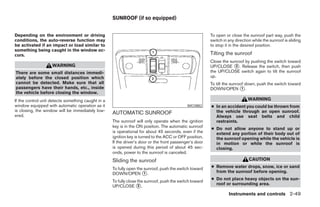 SUNROOF (if so equipped)


Depending on the environment or driving                                                                  To open or close the sunroof part way, push the
conditions, the auto-reverse function may                                                                switch in any direction while the sunroof is sliding
be activated if an impact or load similar to                                                             to stop it in the desired position.
something being caught in the window oc-
curs.                                                                                                    Tilting the sunroof
                                                                                                         Close the sunroof by pushing the switch toward
                    WARNING                                                                              UP/CLOSE ᭺. Release the switch, then push
                                                                                                                      2
There are some small distances immedi-                                                                   the UP/CLOSE switch again to tilt the sunroof
ately before the closed position which                                                                   up.
cannot be detected. Make sure that all                                                                   To tilt the sunroof down, push the switch toward
passengers have their hands, etc., inside                                                                DOWN/OPEN ᭺.      1
the vehicle before closing the window.
If the control unit detects something caught in a                                                                             WARNING
window equipped with automatic operation as it                                               WIC0882     ● In an accident you could be thrown from
is closing, the window will be immediately low-                                                            the vehicle through an open sunroof.
ered.
                                                    AUTOMATIC SUNROOF
                                                                                                           Always use seat belts and child
                                                    The sunroof will only operate when the ignition        restraints.
                                                    key is in the ON position. The automatic sunroof
                                                                                                         ● Do not allow anyone to stand up or
                                                    is operational for about 45 seconds, even if the       extend any portion of their body out of
                                                    ignition key is turned to the ACC or OFF position.     the sunroof opening while the vehicle is
                                                    If the driver’s door or the front passenger’s door     in motion or while the sunroof is
                                                    is opened during this period of about 45 sec-          closing.
                                                    onds, power to the sunroof is canceled.
                                                    Sliding the sunroof                                                        CAUTION
                                                    To fully open the sunroof, push the switch toward    ● Remove water drops, snow, ice or sand
                                                    DOWN/OPEN ᭺.      1                                    from the sunroof before opening.
                                                                                                         ● Do not place heavy objects on the sun-
                                                    To fully close the sunroof, push the switch toward
                                                                                                           roof or surrounding area.
                                                    UP/CLOSE ᭺.    2

                                                                                                                   Instruments and controls 2-49




                                                                                  ੬ REVIEW COPY—2006 Pathfinder (pat)
                                                                                  Owners Manual—USA_English (nna)
                                                                                  07/29/05—cathy ੭
 