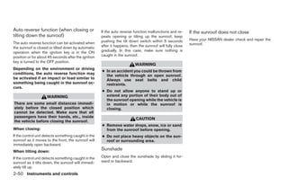 Auto reverse function (when closing or                If the auto reverse function malfunctions and re-     If the sunroof does not close
tilting down the sunroof)                             peats opening or tilting up the sunroof, keep
                                                      pushing the tilt down switch within 5 seconds         Have your NISSAN dealer check and repair the
The auto reverse function can be activated when                                                             sunroof.
the sunroof is closed or tilted down by automatic     after it happens, then the sunroof will fully close
operation when the ignition key is in the ON          gradually. In this case, make sure nothing is
position or for about 45 seconds after the ignition   caught in the sunroof.
key is turned to the OFF position.
                                                                           WARNING
Depending on the environment or driving
                                                      ● In an accident you could be thrown from
conditions, the auto reverse function may
                                                        the vehicle through an open sunroof.
be activated if an impact or load similar to            Always use seat belts and child
something being caught in the sunroof oc-               restraints.
curs.
                                                      ● Do not allow anyone to stand up or
                     WARNING                            extend any portion of their body out of
                                                        the sunroof opening while the vehicle is
There are some small distances immedi-                  in motion or while the sunroof is
ately before the closed position which                  closing.
cannot be detected. Make sure that all
passengers have their hands, etc., inside
                                                                           CAUTION
the vehicle before closing the sunroof.
                                                      ● Remove water drops, snow, ice or sand
When closing:                                           from the sunroof before opening.
If the control unit detects something caught in the   ● Do not place heavy objects on the sun-
sunroof as it moves to the front, the sunroof will      roof or surrounding area.
immediately open backward.
When tilting down:
                                                      Sunshade
If the control unit detects something caught in the   Open and close the sunshade by sliding it for-
sunroof as it tilts down, the sunroof will immedi-    ward or backward.
ately tilt up.
2-50 Instruments and controls




                                                                                    ੬ REVIEW COPY—2006 Pathfinder (pat)
                                                                                    Owners Manual—USA_English (nna)
                                                                                    07/29/05—cathy ੭
 