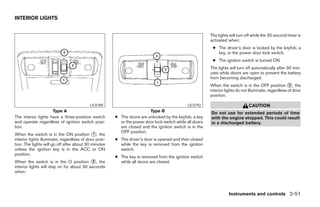 INTERIOR LIGHTS


                                                                                                         The lights will turn off while the 30 second timer is
                                                                                                         activated when:
                                                                                                          ● The driver’s door is locked by the keyfob, a
                                                                                                            key, or the power door lock switch.
                                                                                                          ● The ignition switch is turned ON.
                                                                                                         The lights will turn off automatically after 30 min-
                                                                                                         utes while doors are open to prevent the battery
                                                                                                         from becoming discharged.
                                                                                                         When the switch is in the OFF position ᭺, the 3
                                                                                                         interior lights do not illuminate, regardless of door
                                                                                                         position.

                                           LIC0789                                           LIC0792                           CAUTION
                     Type A                                             Type B                           Do not use for extended periods of time
The interior lights have a three-position switch       ● The doors are unlocked by the keyfob, a key     with the engine stopped. This could result
and operate regardless of ignition switch posi-          or the power door lock switch while all doors   in a discharged battery.
tion.                                                    are closed and the ignition switch is in the
                                                         OFF position.
When the switch is in the ON position ᭺, the 1
interior lights illuminate, regardless of door posi-   ● The driver’s door is opened and then closed
tion. The lights will go off after about 30 minutes      while the key is removed from the ignition
unless the ignition key is in the ACC or ON              switch.
position.
                                                       ● The key is removed from the ignition switch
When the switch is in the O position ᭺, the 2            while all doors are closed.
interior lights will stay on for about 30 seconds
when:




                                                                                                                   Instruments and controls 2-51




                                                                                  ੬ REVIEW COPY—2006 Pathfinder (pat)
                                                                                  Owners Manual—USA_English (nna)
                                                                                  07/29/05—cathy ੭
 