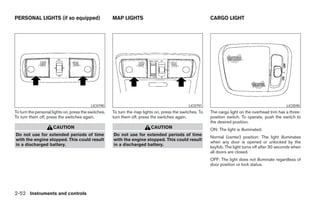 PERSONAL LIGHTS (if so equipped)                      MAP LIGHTS                                          CARGO LIGHT




                                           LIC0790                                             LIC0791                                             LIC0590
To turn the personal lights on, press the switches.   To turn the map lights on, press the switches. To   The cargo light on the overhead trim has a three-
To turn them off, press the switches again.           turn them off, press the switches again.            position switch. To operate, push the switch to
                                                                                                          the desired position.
                     CAUTION                                              CAUTION                         ON: The light is illuminated.
Do not use for extended periods of time               Do not use for extended periods of time
                                                                                                          Normal (center) position: The light illuminates
with the engine stopped. This could result            with the engine stopped. This could result
                                                                                                          when any door is opened or unlocked by the
in a discharged battery.                              in a discharged battery.
                                                                                                          keyfob. The light turns off after 30 seconds when
                                                                                                          all doors are closed.
                                                                                                          OFF: The light does not illuminate regardless of
                                                                                                          door position or lock status.




2-52 Instruments and controls




                                                                                   ੬ REVIEW COPY—2006 Pathfinder (pat)
                                                                                   Owners Manual—USA_English (nna)
                                                                                   07/29/05—cathy ੭
 