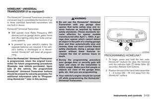 HOMELINKா UNIVERSAL
TRANSCEIVER (if so equipped)

The HomeLinkா Universal Transceiver provides a
                                                                     WARNING
convenient way to consolidate the functions of up
to three individual hand-held transmitters into     ● Do not use the HomeLinkா Universal
one built-in device.                                  Transceiver with any garage door
                                                      opener that lacks safety stop and re-
HomeLinkா Universal Transceiver:                      verse features as required by federal
 ● Will operate most Radio Frequency (RF)             safety standards. (These standards be-
   devices such as garage doors, gates, home          came effective for opener models
                                                      manufactured after April 1, 1982). A ga-
   and office lighting, entry door locks and se-
                                                      rage door opener which cannot detect
   curity systems.
                                                      an object in the path of a closing garage
 ● Is powered by your vehicle’s battery. No           door and then automatically stop and
   separate batteries are required. If the vehi-      reverse, does not meet current federal
   cle’s battery is discharged or is discon-          safety standards. Using a garage door
   nected, HomeLinkா will retain all program-         opener without these features in-                                                   LIC0526
   ming.                                              creases the risk of serious injury or
                                                      death.                                      PROGRAMMING HOMELINKா
Once the HomeLinkா Universal Transceiver                                                          1. To begin, press and hold the two outer
                                                    ● During the programming procedure
is programmed, retain the original trans-                                                            HomeLinkா buttons (to clear the memory)
                                                      your garage door or security gate will
mitter for future programming procedures
                                                      open and close (if the transmitter is          until the indicator light ᭺ blinks (after 20
                                                                                                                               1
(Example: new vehicle purchases). Upon                within range). Make sure that people or        seconds). Release both buttons.
sale of the vehicle, the programmed                   objects are clear of the garage door,
HomeLinkா Universal Transceiver buttons                                                           2. Position the end of the hand-held transmitter
                                                      gate, etc. that you are programming.           1 - 3 inches (26 - 76 mm) away from the
should be erased for security purposes. For
                                                    ● Your vehicle’s engine should be turned         HomeLinkா surface.
additional information refer to “Program-
ming HomeLinkா” later in this section.                off while programming the HomeLinkா
                                                      Universal Transceiver.




                                                                                                          Instruments and controls 2-53




                                                                              ੬ REVIEW COPY—2006 Pathfinder (pat)
                                                                              Owners Manual—USA_English (nna)
                                                                              07/29/05—cathy ੭
 