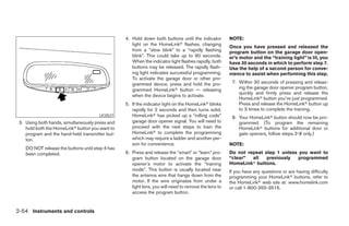 4. Hold down both buttons until the indicator        NOTE:
                                                     light on the HomeLinkா flashes, changing
                                                                                                       Once you have pressed and released the
                                                     from a “slow blink” to a “rapidly flashing        program button on the garage door open-
                                                     blink”. This could take up to 90 seconds.         er’s motor and the “training light” is lit, you
                                                     When the indicator light flashes rapidly, both    have 30 seconds in which to perform step 7.
                                                     buttons may be released. The rapidly flash-       Use the help of a second person for conve-
                                                     ing light indicates successful programming.       nience to assist when performing this step.
                                                     To activate the garage door or other pro-
                                                     grammed device, press and hold the pro-            7. Within 30 seconds of pressing and releas-
                                                     grammed HomeLinkா button — releasing                  ing the garage door opener program button,
                                                                                                           quickly and firmly press and release the
                                                     when the device begins to activate.
                                                                                                           HomeLinkா button you’ve just programmed.
                                                  5. If the indicator light on the HomeLinkா blinks        Press and release the HomeLinkா button up
                                                     rapidly for 2 seconds and then turns solid,           to 3 times to complete the training.
                                       LIC0527       HomeLinkா has picked up a “rolling code”           8. Your HomeLinkா button should now be pro-
 3. Using both hands, simultaneously press and       garage door opener signal. You will need to           grammed. (To program the remaining
    hold both the HomeLinkா button you want to       proceed with the next steps to train the              HomeLinkா buttons for additional door or
    program and the hand-held transmitter but-       HomeLinkா to complete the programming                 gate openers, follow steps 2-8 only.)
    ton.                                             which may require a ladder and another per-
                                                     son for convenience.                              NOTE:
    DO NOT release the buttons until step 4 has
    been completed.                               6. Press and release the “smart” or “learn” pro-     Do not repeat step 1 unless you want to
                                                     gram button located on the garage door            “clear”  all   previously   programmed
                                                     opener’s motor to activate the “training          HomeLinkா buttons.
                                                     mode”. This button is usually located near        If you have any questions or are having difficulty
                                                     the antenna wire that hangs down from the         programming your HomeLinkா buttons, refer to
                                                     motor. If the wire originates from under a        the HomeLinkா web site at: www.homelink.com
                                                     light lens, you will need to remove the lens to   or call 1-800-355-3515.
                                                     access the program button.


2-54 Instruments and controls




                                                                               ੬ REVIEW COPY—2006 Pathfinder (pat)
                                                                               Owners Manual—USA_English (nna)
                                                                               07/29/05—cathy ੭
 