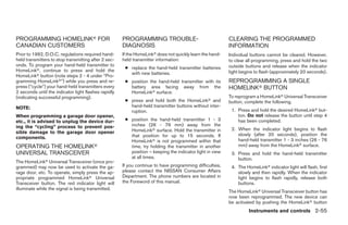 PROGRAMMING HOMELINKா FOR                             PROGRAMMING TROUBLE-                                CLEARING THE PROGRAMMED
CANADIAN CUSTOMERS                                    DIAGNOSIS                                           INFORMATION
Prior to 1992, D.O.C. regulations required hand-      If the HomeLinkா does not quickly learn the hand-   Individual buttons cannot be cleared. However,
held transmitters to stop transmitting after 2 sec-   held transmitter information:                       to clear all programming, press and hold the two
onds. To program your hand-held transmitter to                                                            outside buttons and release when the indicator
                                                       ● replace the hand-held transmitter batteries
HomeLinkா, continue to press and hold the                                                                 light begins to flash (approximately 20 seconds).
                                                         with new batteries.
HomeLinkா button (note steps 2 - 4 under “Pro-
gramming HomeLinkா”) while you press and re-           ● position the hand-held transmitter with its      REPROGRAMMING A SINGLE
press (“cycle”) your hand-held transmitters every        battery area facing away from the                HOMELINKா BUTTON
2 seconds until the indicator light flashes rapidly      HomeLinkா surface.
(indicating successful programming).                                                                      To reprogram a HomeLinkா Universal Transceiver
                                                       ● press and hold both the HomeLinkா and            button, complete the following.
NOTE:                                                    hand-held transmitter buttons without inter-
                                                         ruption.                                          1. Press and hold the desired HomeLinkா but-
When programming a garage door opener,                                                                        ton. Do not release the button until step 4
etc., it is advised to unplug the device dur-          ● position the hand-held transmitter 1 - 3             has been completed.
ing the “cycling” process to prevent pos-                inches (26 - 76 mm) away from the
                                                         HomeLinkா surface. Hold the transmitter in        2. When the indicator light begins to flash
sible damage to the garage door opener                                                                        slowly (after 20 seconds), position the
components.                                              that position for up to 15 seconds. If
                                                         HomeLinkா is not programmed within that              hand-held transmitter 1 - 3 inches (26 - 76
OPERATING THE HOMELINKா                                  time, try holding the transmitter in another         mm) away from the HomeLinkா surface.
UNIVERSAL TRANSCEIVER                                    position – keeping the indicator light in view    3. Press and hold the hand-held transmitter
                                                         at all times.                                        button.
The HomeLinkா Universal Transceiver (once pro-
grammed) may now be used to activate the ga-          If you continue to have programming difficulties,    4. The HomeLinkா indicator light will flash, first
rage door, etc. To operate, simply press the ap-      please contact the NISSAN Consumer Affairs              slowly and then rapidly. When the indicator
propriate programmed HomeLinkா Universal              Department. The phone numbers are located in            light begins to flash rapidly, release both
Transceiver button. The red indicator light will      the Foreword of this manual.                            buttons.
illuminate while the signal is being transmitted.
                                                                                                          The HomeLinkா Universal Transceiver button has
                                                                                                          now been reprogrammed. The new device can
                                                                                                          be activated by pushing the HomeLinkா button
                                                                                                                    Instruments and controls 2-55




                                                                                   ੬ REVIEW COPY—2006 Pathfinder (pat)
                                                                                   Owners Manual—USA_English (nna)
                                                                                   07/29/05—cathy ੭
 