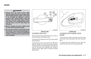 DOORS


                  WARNING
● Always have the doors locked while
  driving. Along with the use of seat belts,
  this provides greater safety in the event
  of an accident by helping to prevent
  persons from being thrown from the
  vehicle. This also helps keep children
  and others from unintentionally open-
  ing the doors, and will help keep out
  intruders.
● Before opening any door, always look
  for and avoid oncoming traffic.
● Do not leave children unattended inside                                              LPD0240                                              LPD0298
  the vehicle. They could unknowingly ac-                       Driver’s side                                         Inside lock
  tivate switches or controls. Unattended
  children could become involved in seri-      LOCKING WITH KEY                                     LOCKING WITH INSIDE LOCK
  ous accidents.                               The power door lock system allows you to lock or     KNOB
                                               unlock all doors at the same time.                   To lock the door without the key, move the inside
                                               Turning the key toward the front ᭺ of the vehicle
                                                                                1                   lock knob to the lock position ᭺, then close the
                                                                                                                                   1
                                               locks all doors.                                     door.

                                               Turning the key one time toward the rear ᭺ of the
                                                                                        2           To unlock the door without the key, move the
                                               vehicle unlocks that door. From that position,       inside lock knob to the unlock position ᭺.
                                                                                                                                            2
                                               returning the key to neutral ᭺ (where the key can
                                                                            3
                                               only be removed and inserted) and turning it
                                               toward the rear again within 5 seconds unlocks
                                               all doors ᭺.
                                                          4




                                                                                                   Pre-driving checks and adjustments 3-3




                                                                            ੬ REVIEW COPY—2006 Pathfinder (pat)
                                                                            Owners Manual—USA_English (nna)
                                                                            07/29/05—cathy ੭
 