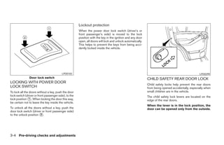 Lockout protection
                                                       When the power door lock switch (driver’s or
                                                       front passenger’s side) is moved to the lock
                                                       position with the key in the ignition and any door
                                                       open, all doors will lock and unlock automatically.
                                                       This helps to prevent the keys from being acci-
                                                       dently locked inside the vehicle.




                                          LPD0183                                                                                                  LPD0299
               Door lock switch                                                                              CHILD SAFETY REAR DOOR LOCK
LOCKING WITH POWER DOOR
                                                                                                             Child safety locks help prevent the rear doors
LOCK SWITCH                                                                                                  from being opened accidentally, especially when
To lock all the doors without a key, push the door                                                           small children are in the vehicle.
lock switch (driver or front passenger side), to the                                                         The child safety lock levers are located on the
lock position ᭺. When locking the door this way,
                1
                                                                                                             edge of the rear doors.
be certain not to leave the key inside the vehicle.
                                                                                                             When the lever is in the lock position, the
To unlock all the doors without a key, push the                                                              door can be opened only from the outside.
door lock switch (driver or front passenger side)
to the unlock position ᭺.
                       2




3-4 Pre-driving checks and adjustments




                                                                                     ੬ REVIEW COPY—2006 Pathfinder (pat)
                                                                                     Owners Manual—USA_English (nna)
                                                                                     07/29/05—cathy ੭
 