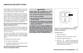 REMOTE KEYLESS ENTRY SYSTEM


It is possible to lock/unlock all doors, turn on the
                                                                        CAUTION
interior lights, and activate the panic alarm by
using the keyfob from outside the vehicle.             Listed below are conditions or occur-
                                                       rences which will damage the keyfob:
Some settings for the keyfob, such as horn beep,
can be adjusted. For vehicles without navigation       ● Do not allow the keyfob to become wet.
system, refer to “Silencing the horn beep feature”     ● Do not drop the keyfob.
later in this section. For vehicles with navigation
                                                       ● Do not strike the keyfob sharply against
system, refer to “Vehicle electronic systems” in
                                                         another object.
the “Display screen, heater, air conditioner and
audio systems” section later in this manual.           ● Do not place the keyfob for an extended
                                                         period in an area where temperatures
Be sure to remove the key from the vehicle               exceed 140°F (60°C).
before locking the doors.
                                                       If a keyfob is lost or stolen, NISSAN rec-
The keyfob can operate at a maximum distance of        ommends erasing the ID code of that key-                                              LPD0209
approximately 33 ft (10 m) from the vehicle. The       fob. This will prevent the keyfob from un-    HOW TO USE REMOTE KEYLESS
effective distance depends upon the conditions         authorized use to unlock the vehicle. For
around the vehicle.                                    information regarding the erasing proce-
                                                                                                     ENTRY SYSTEM
                                                       dure, please contact a NISSAN dealer.         Locking doors
As many as 5 keyfobs can be used with one
vehicle. For information concerning the purchase                                                      1. Close all windows.
and use of additional keyfobs, contact a NISSAN
dealer.                                                                                               2. Remove the key from the ignition switch.
                                                                                                      3. Close the hood and all doors.
The keyfob will not function when:
                                                                                                      4. Push the            button on the keyfob. All
 ● the battery is discharged.
                                                                                                         the doors lock. The hazard warning lights
 ● the distance between the vehicle and the                                                              flash twice and the horn beeps once to
   keyfob is over 33 ft (10 m).                                                                          indicate all doors are locked.
The panic alarm will not activate when the
key is in the ignition switch.
                                                                                                    Pre-driving checks and adjustments 3-5




                                                                                ੬ REVIEW COPY—2006 Pathfinder (pat)
                                                                                Owners Manual—USA_English (nna)
                                                                                07/29/05—cathy ੭
 