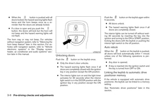 ● When the           button is pushed with all                                                           Push the        button on the keyfob again within
   doors locked, the hazard warning lights flash                                                          5 seconds.
   twice and the horn beeps once as a re-
                                                                                                           ● All doors unlock.
   minder that the doors are already locked.
                                                                                                           ● The hazard warning lights flash once if all
 ● If a door is open and you push the
                                                                                                             doors are completely closed.
   button, the doors will lock but the horn will
   not beep and the hazard warning lights will                                                            The interior lights can be turned off without wait-
   not flash.                                                                                             ing 30 seconds by inserting the key into the
                                                                                                          ignition and turning to the ON or START position,
The horn may or may not beep. For vehicles
                                                                                                          locking the doors with the keyfob or pushing the
without navigation system, refer to “Silencing the
                                                                                                          interior light switch to the off position.
horn beep feature” later in this section. For ve-
hicles with navigation system, refer to “Vehicle                                                          Auto relock
electronic systems” in the “Display screen,
heater, air conditioner and audio systems” sec-                                               LPD0210     When the          button on the keyfob is pushed,
tion later in this manual.                                                                                all doors will lock automatically within 1 minute
                                                     Unlocking doors                                      unless one of the following operations is per-
                                                     Push the        button on the keyfob once.           formed:

                                                      ● Only the driver’s door unlocks.                    ● Any door is opened.

                                                      ● The hazard warning lights flash once if all        ● A key is inserted into the ignition switch and
                                                        doors are completely closed with the ignition        the key is turned from OFF to ON.
                                                        key in any position except the ON position.       Linking the keyfob to automatic drive
                                                      ● The interior lights turn on and the light timer   positioner memory
                                                        activates for 30 seconds when the interior
                                                        light switch is in the DOOR position with the     If the vehicle is equipped with automatic drive
                                                        ignition key in any position except the ON        positioner, the keyfob can be linked to a memory
                                                        position.                                         setting.
                                                                                                          See “Automatic driver positioner” later in this
                                                                                                          section.

3-6 Pre-driving checks and adjustments




                                                                                  ੬ REVIEW COPY—2006 Pathfinder (pat)
                                                                                  Owners Manual—USA_English (nna)
                                                                                  07/29/05—cathy ੭
 