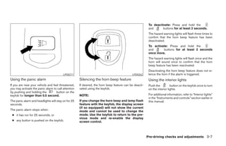 To deactivate: Press and hold the
                                                                                                         and      buttons for at least 2 seconds.
                                                                                                         The hazard warning lights will flash three times to
                                                                                                         confirm that the horn beep feature has been
                                                                                                         deactivated.
                                                                                                         To activate: Press and hold the
                                                                                                         and      buttons for at least 2 seconds
                                                                                                         once more.
                                                                                                         The hazard warning lights will flash once and the
                                                                                                         horn will sound once to confirm that the horn
                                                                                                         beep feature has been reactivated.
                                                                                                         Deactivating the horn beep feature does not si-
                                         LPD0211                                            LPD0262      lence the horn if the alarm is triggered.
Using the panic alarm                                Silencing the horn beep feature                     Using the interior lights
If you are near your vehicle and feel threatened,    If desired, the horn beep feature can be deacti-    Push the          button on the keyfob once to turn
you may activate the panic alarm to call attention   vated using the keyfob.                             on the interior lights.
by pushing and holding the         button on the
keyfob for longer than 0.5 second.                   NOTE:                                               For additional information, refer to “Interior lights”
                                                                                                         in the “Instruments and controls” section earlier in
The panic alarm and headlights will stay on for 25   If you change the horn beep and lamp flash          this manual.
seconds.                                             feature with the keyfob, the display screen
                                                     (if so equipped) will not show the current
The panic alarm stops when:                          mode and cannot be used to change the
 ● it has run for 25 seconds, or                     mode. Use the keyfob to return to the pre-
                                                     vious mode and re-enable the display
 ● any button is pushed on the keyfob.               screen control.



                                                                                                        Pre-driving checks and adjustments 3-7




                                                                                 ੬ REVIEW COPY—2006 Pathfinder (pat)
                                                                                 Owners Manual—USA_English (nna)
                                                                                 07/29/05—cathy ੭
 