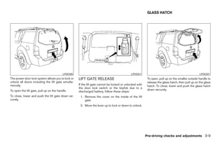 GLASS HATCH




                                          LPD0300                                            LPD0251                                               LPD0301
The power door lock system allows you to lock or    LIFT GATE RELEASE                                     To open, pull up on the smaller outside handle to
unlock all doors including the lift gate simulta-                                                         release the glass hatch, then pull up on the glass
neously.                                            If the lift gate cannot be locked or unlocked with    hatch. To close, lower and push the glass hatch
                                                    the door lock switch or the keyfob due to a
To open the lift gate, pull up on the handle.                                                             down securely.
                                                    discharged battery, follow these steps:
To close, lower and push the lift gate down se-      1. Remove the cover on the inside of the lift
curely.                                                 gate.
                                                     2. Move the lever up to lock or down to unlock.




                                                                                                         Pre-driving checks and adjustments 3-9




                                                                                  ੬ REVIEW COPY—2006 Pathfinder (pat)
                                                                                  Owners Manual—USA_English (nna)
                                                                                  07/29/05—cathy ੭
 