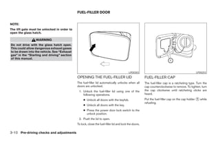 FUEL-FILLER DOOR


NOTE:
The lift gate must be unlocked in order to
open the glass hatch.

                 WARNING
Do not drive with the glass hatch open.
This could allow dangerous exhaust gases
to be drawn into the vehicle. See “Exhaust
gas” in the “Starting and driving” section
of this manual.



                                                                                         LPD0303                                               LPD0253
                                             OPENING THE FUEL-FILLER LID                              FUEL-FILLER CAP
                                             The fuel-filler lid automatically unlocks when all       The fuel-filler cap is a ratcheting type. Turn the
                                             doors are unlocked.                                      cap counterclockwise to remove. To tighten, turn
                                              1. Unlock the fuel-filler lid using one of the          the cap clockwise until ratcheting clicks are
                                                 following operations.                                heard.
                                                  ● Unlock all doors with the keyfob.                 Put the fuel-filler cap on the cap holder ᭺ while
                                                                                                                                                1
                                                                                                      refueling.
                                                  ● Unlock all doors with the key.
                                                  ● Press the power door lock switch to the
                                                    unlock position.
                                              2. Push the lid to open.
                                             To lock, close the fuel-filler lid and lock the doors.

3-10 Pre-driving checks and adjustments




                                                                             ੬ REVIEW COPY—2006 Pathfinder (pat)
                                                                             Owners Manual—USA_English (nna)
                                                                             07/29/05—cathy ੭
 