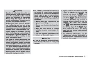 WARNING                      ● Do not fill a portable fuel container in       ● Tighten until the fuel-filler cap clicks.
                                                 the vehicle or trailer. Static electricity       Failure to tighten the fuel-filler cap
● Gasoline is extremely flammable and            can cause an explosion of flammable
  highly explosive under certain condi-                                                           properly may cause the               mal-
                                                 liquid, vapor or gas in any vehicle or
  tions. You could be burned or seriously        trailer. To reduce the risk of serious           function indicator light (MIL) to illumi-
  injured if it is misused or mishandled.        injury or death when filling portable fuel       nate. If the         light illuminates be-
  Always stop the engine and do not              containers:
  smoke or allow open flames or sparks                                                            cause the fuel-filler cap is loose or
  near the vehicle when refueling.               – Always place the container on the              missing, tighten or install the cap and
                                                   ground when filling.                           continue     to    drive     the  vehicle.
● Fuel may be under pressure. Turn the
                                                 – Do not use electronic devices when             The          light should turn off after a
  cap a third of a turn, and wait for any
  “hissing” sound to stop to prevent fuel          filling.                                       few driving trips. If the         light
  from spraying out and possibly causing         – Keep the pump nozzle in contact                does not turn off after a few driving
  personal injury. Then remove the cap.            with the container while you are fill-         trips, have the vehicle inspected by a
● Do not attempt to top off the fuel tank          ing it.                                        NISSAN dealer.
  after the fuel pump nozzle shuts off           – Use only approved portable fuel con-         ● For additional information, see the
  automatically. Continued refueling may           tainers for flammable liquid.                  “Malfunction indicator light (MIL)” in
  cause fuel overflow, resulting in fuel
                                                                                                  the “Instruments and Controls” section
  spray and possibly a fire.
                                                                 CAUTION                          earlier in this manual.
● Use only an original equipment type
  fuel-filler cap as a replacement. It has a   ● If fuel is spilled on the vehicle body,
  built-in safety valve needed for proper        flush it away with water to avoid paint
  operation of the fuel system and emis-         damage.
  sion control system. An incorrect cap
  can result in a serious malfunction and
  possible injury. It could also cause the
  malfunction indicator light to come on.
● Never pour fuel into the throttle body to
  attempt to start your vehicle.

                                                                                              Pre-driving checks and adjustments 3-11




                                                                         ੬ REVIEW COPY—2006 Pathfinder (pat)
                                                                         Owners Manual—USA_English (nna)
                                                                         07/29/05—cathy ੭
 